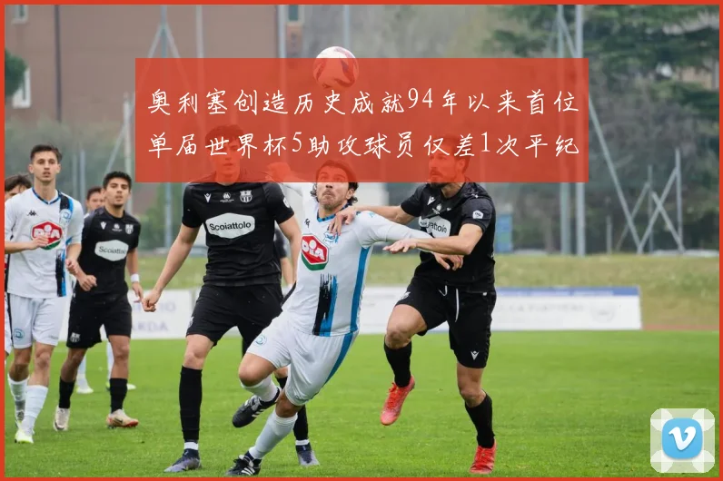 奥利塞创造历史成就94年以来首位单届世界杯5助攻球员仅差1次平纪录