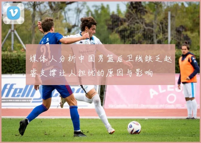 媒体人分析中国男篮后卫线缺乏赵睿支撑让人担忧的原因与影响