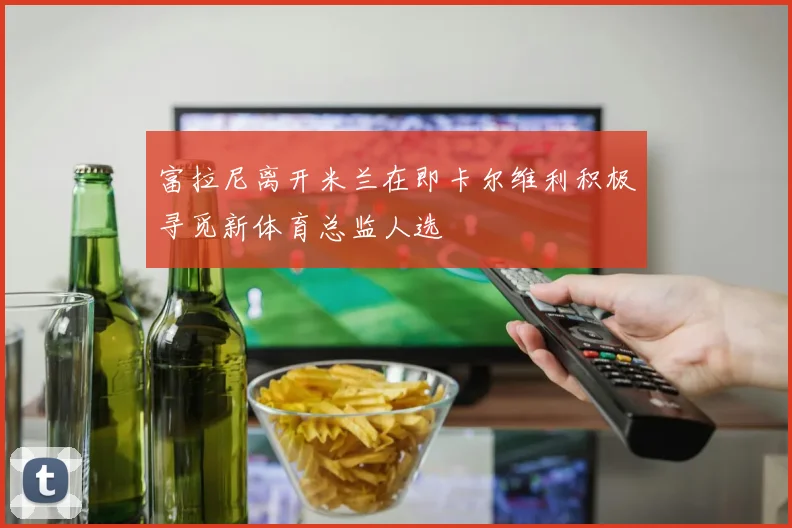 富拉尼离开米兰在即卡尔维利积极寻觅新体育总监人选