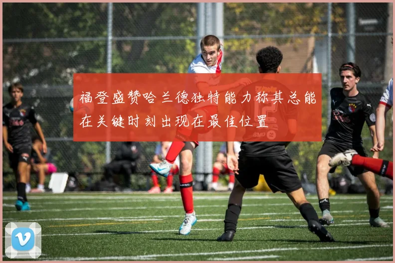 福登盛赞哈兰德独特能力称其总能在关键时刻出现在最佳位置