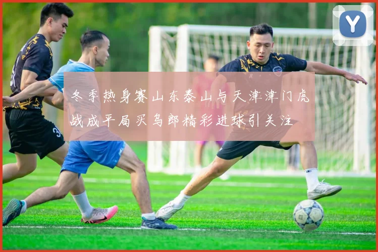 冬季热身赛山东泰山与天津津门虎战成平局买乌郎精彩进球引关注