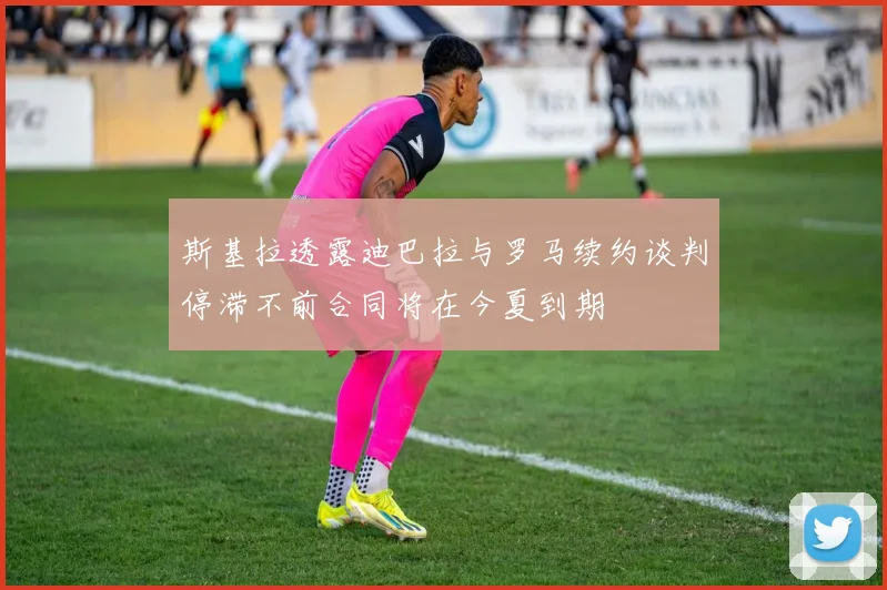 斯基拉透露迪巴拉与罗马续约谈判停滞不前合同将在今夏到期