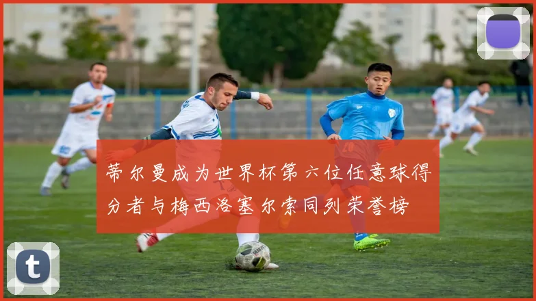 蒂尔曼成为世界杯第六位任意球得分者与梅西洛塞尔索同列荣誉榜