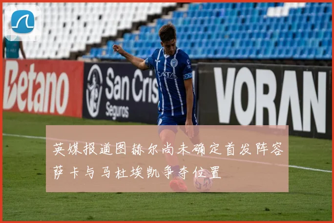 英媒报道图赫尔尚未确定首发阵容萨卡与马杜埃凯争夺位置