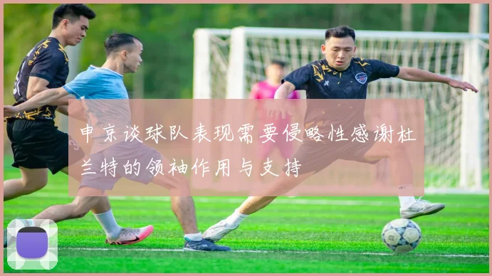 申京谈球队表现需要侵略性感谢杜兰特的领袖作用与支持