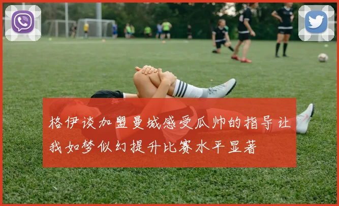 格伊谈加盟曼城感受瓜帅的指导让我如梦似幻提升比赛水平显著