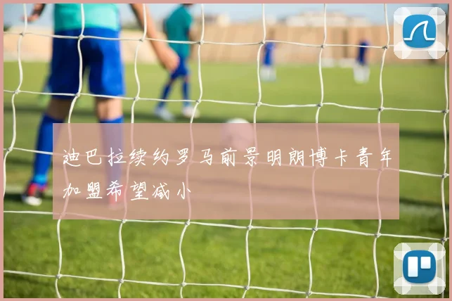 迪巴拉续约罗马前景明朗博卡青年加盟希望减小