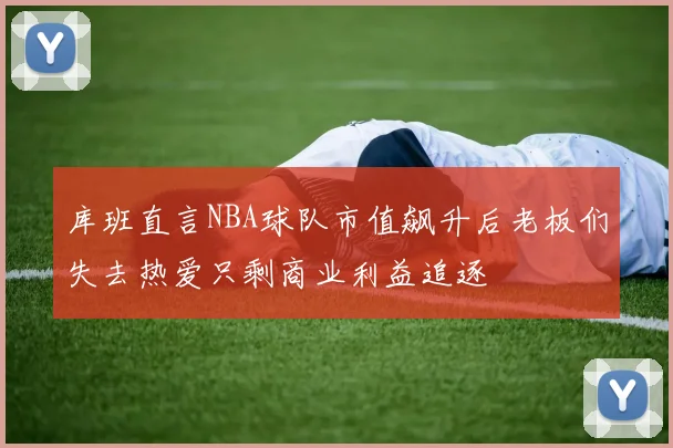 库班直言NBA球队市值飙升后老板们失去热爱只剩商业利益追逐
