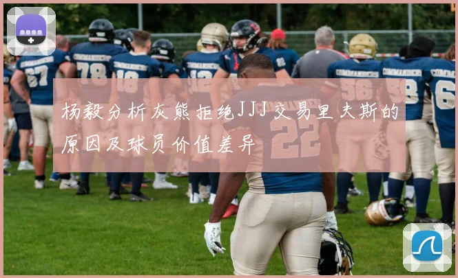 杨毅分析灰熊拒绝JJJ交易里夫斯的原因及球员价值差异