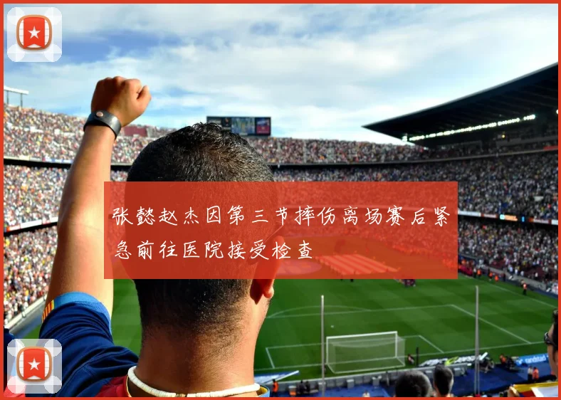 张懿赵杰因第三节摔伤离场赛后紧急前往医院接受检查