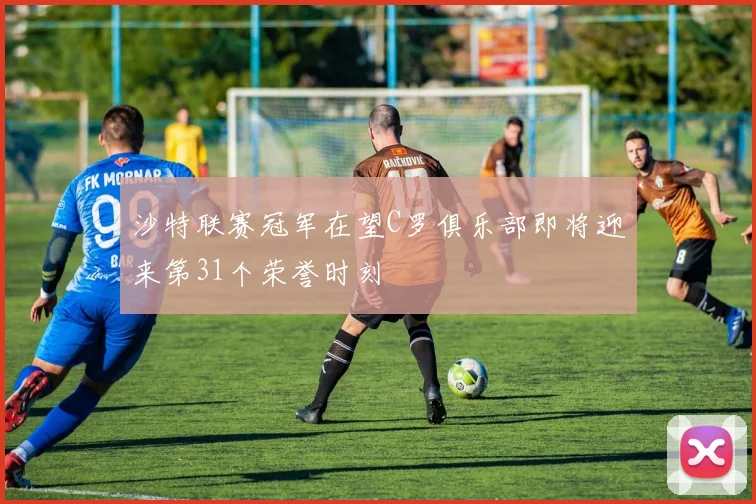 沙特联赛冠军在望C罗俱乐部即将迎来第31个荣誉时刻