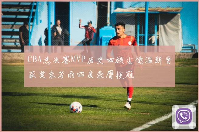 CBA总决赛MVP历史回顾古德温新晋获奖朱芳雨四度荣膺桂冠