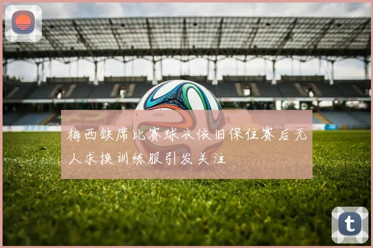 梅西缺席比赛球衣依旧保住赛后无人求换训练服引发关注