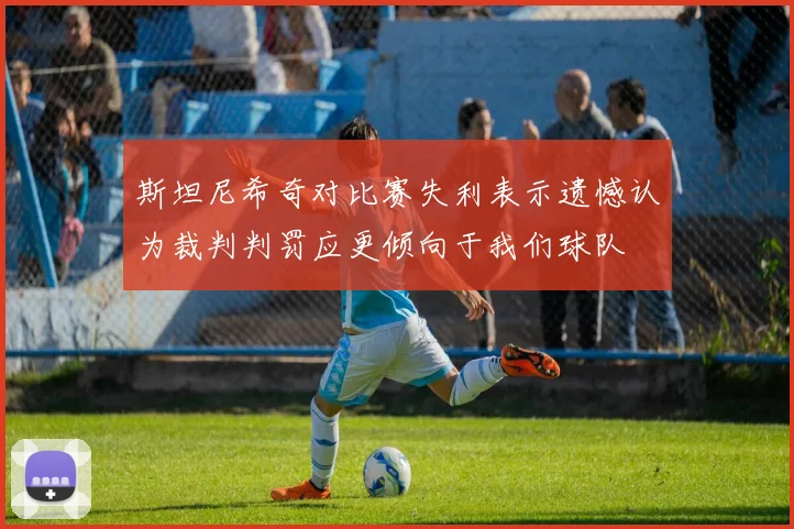 斯坦尼希奇对比赛失利表示遗憾认为裁判判罚应更倾向于我们球队