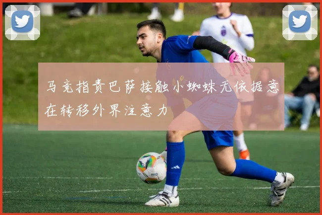 马竞指责巴萨接触小蜘蛛无依据意在转移外界注意力