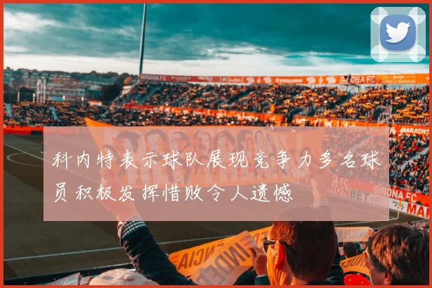 科内特表示球队展现竞争力多名球员积极发挥惜败令人遗憾