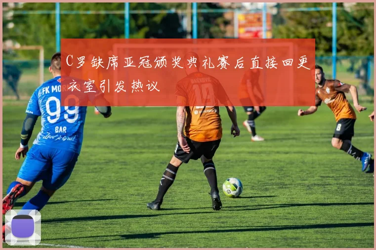 C罗缺席亚冠颁奖典礼赛后直接回更衣室引发热议