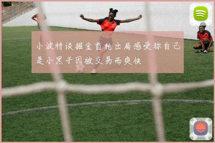 小波特谈掘金首轮出局感受称自己是小黑子因被交易而爽快