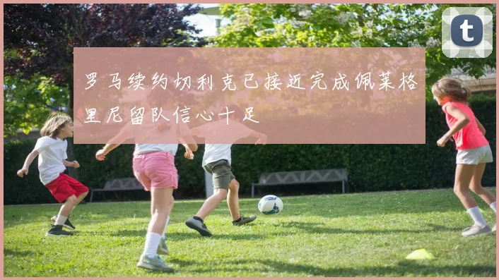 罗马续约切利克已接近完成佩莱格里尼留队信心十足