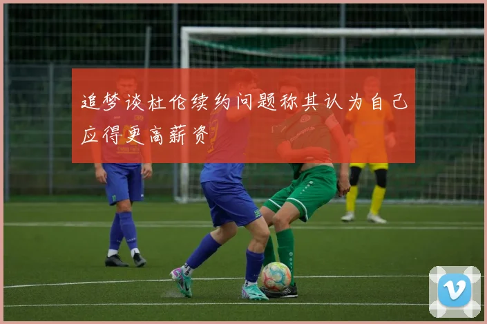 追梦谈杜伦续约问题称其认为自己应得更高薪资