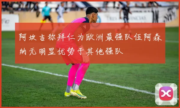 阿坎吉称拜仁为欧洲最强队伍阿森纳无明显优势于其他强队