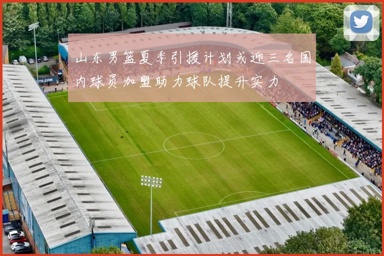 山东男篮夏季引援计划或迎三名国内球员加盟助力球队提升实力