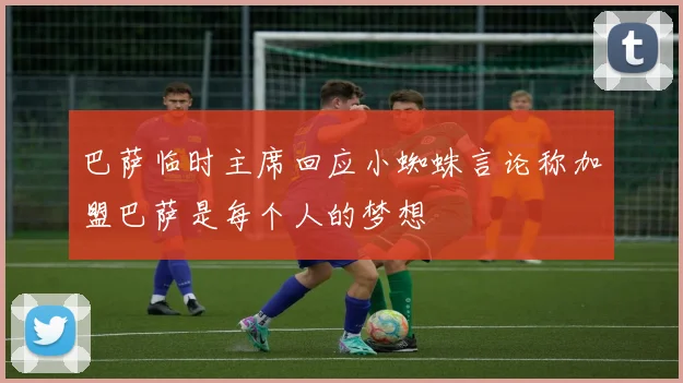 巴萨临时主席回应小蜘蛛言论称加盟巴萨是每个人的梦想