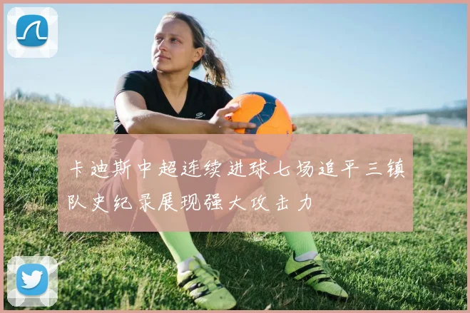 卡迪斯中超连续进球七场追平三镇队史纪录展现强大攻击力