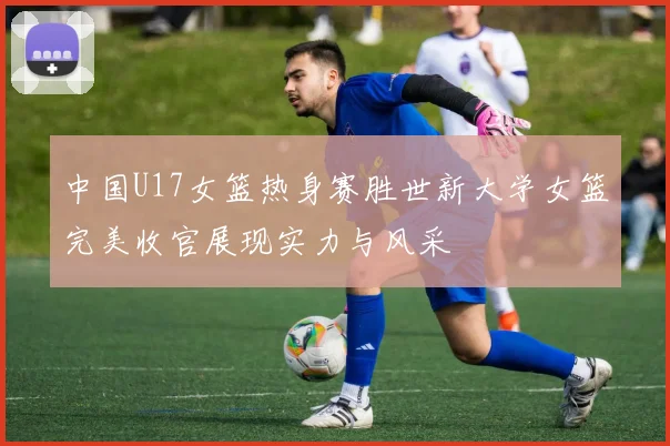 中国U17女篮热身赛胜世新大学女篮完美收官展现实力与风采