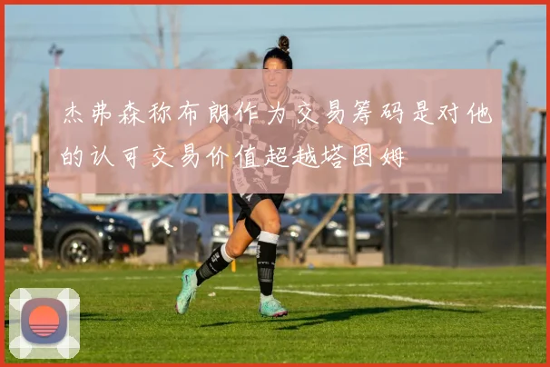 杰弗森称布朗作为交易筹码是对他的认可交易价值超越塔图姆