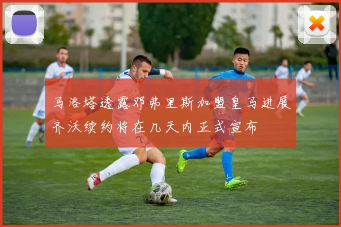 马洛塔透露邓弗里斯加盟皇马进展齐沃续约将在几天内正式宣布